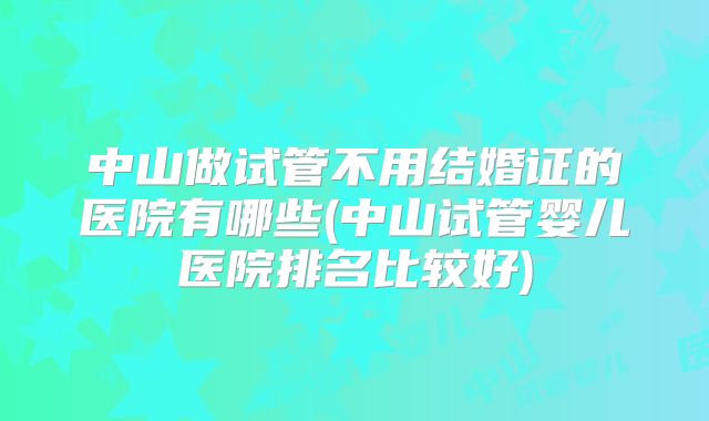 中山做试管不用结婚证的医院有哪些(中山试管婴儿医院排名比较好)