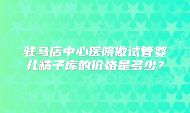 驻马店中心医院做试管婴儿精子库的价格是多少?