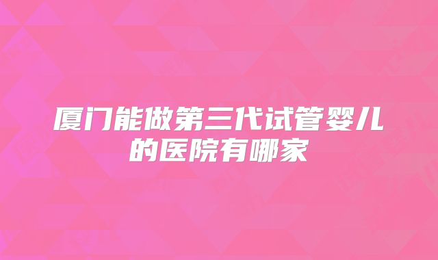 厦门能做第三代试管婴儿的医院有哪家