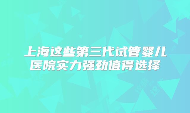 上海这些第三代试管婴儿医院实力强劲值得选择