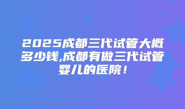 2025成都三代试管大概多少钱,成都有做三代试管婴儿的医院！