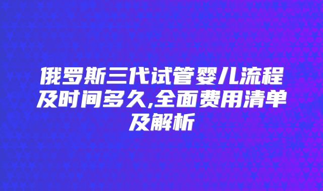 俄罗斯三代试管婴儿流程及时间多久,全面费用清单及解析