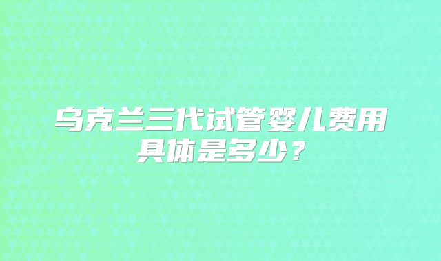乌克兰三代试管婴儿费用具体是多少？