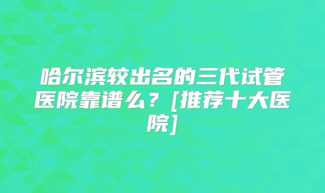 哈尔滨较出名的三代试管医院靠谱么？[推荐十大医院]