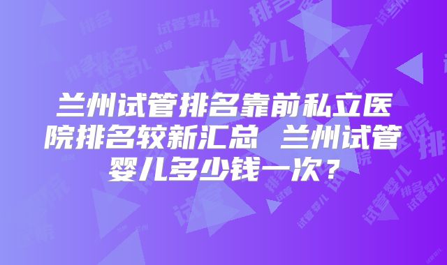 兰州试管排名靠前私立医院排名较新汇总 兰州试管婴儿多少钱一次？