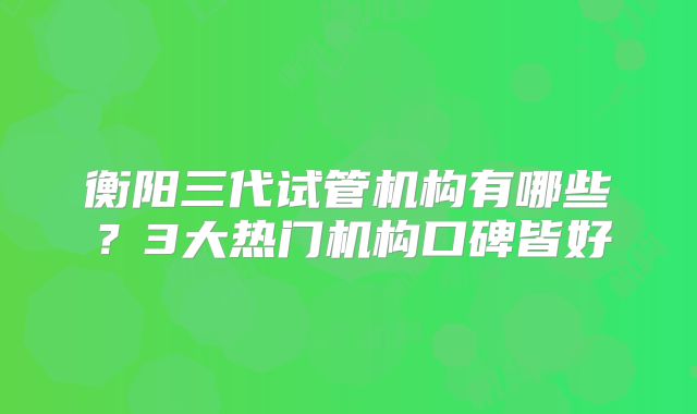 衡阳三代试管机构有哪些？3大热门机构口碑皆好
