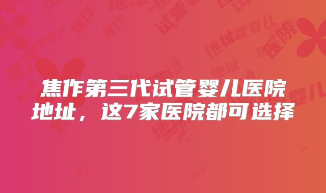 焦作第三代试管婴儿医院地址，这7家医院都可选择