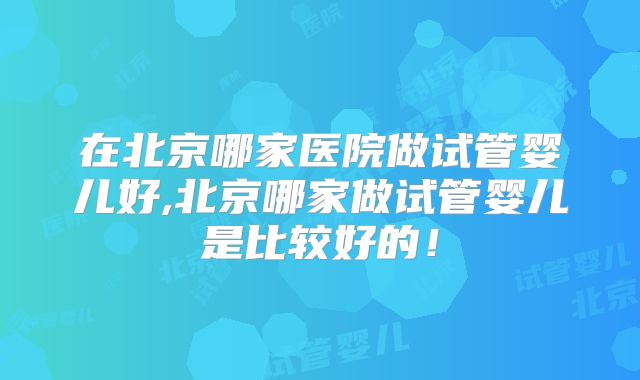 在北京哪家医院做试管婴儿好,北京哪家做试管婴儿是比较好的!