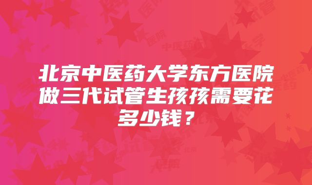 北京中医药大学东方医院做三代试管生孩孩需要花多少钱?