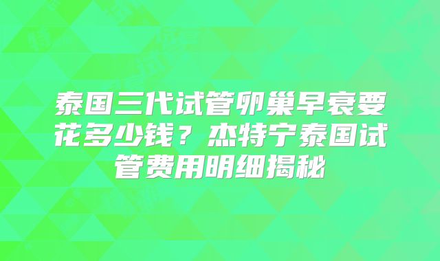 泰国三代试管卵巢早衰要花多少钱？杰特宁泰国试管费用明细揭秘