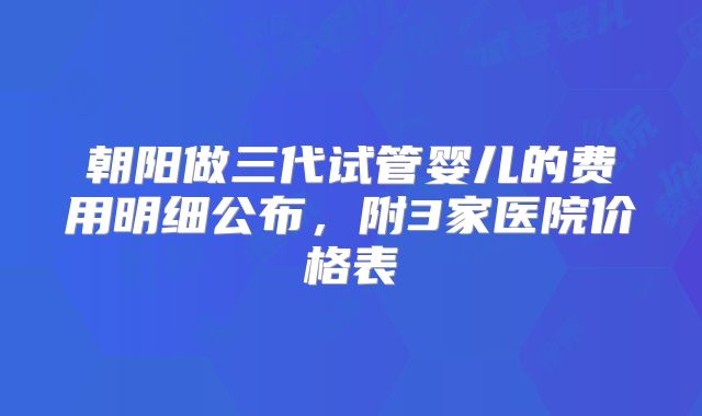 朝阳做三代试管婴儿的费用明细公布，附3家医院价格表