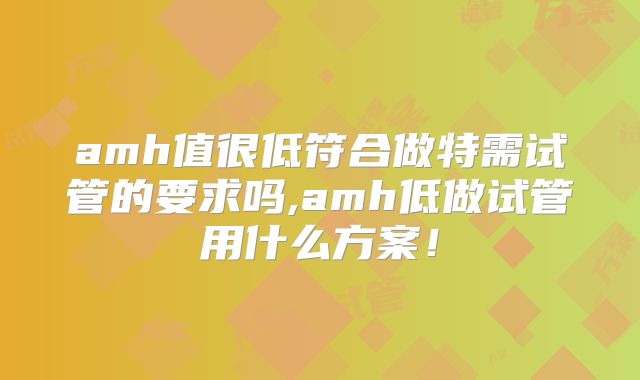 amh值很低符合做特需试管的要求吗,amh低做试管用什么方案！