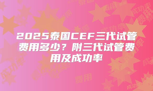 2025泰国CEF三代试管费用多少？附三代试管费用及成功率