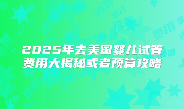 2025年去美国婴儿试管费用大揭秘或者预算攻略