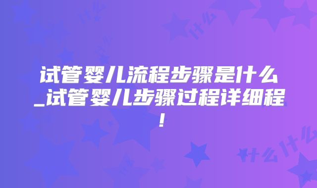 试管婴儿流程步骤是什么_试管婴儿步骤过程详细程！