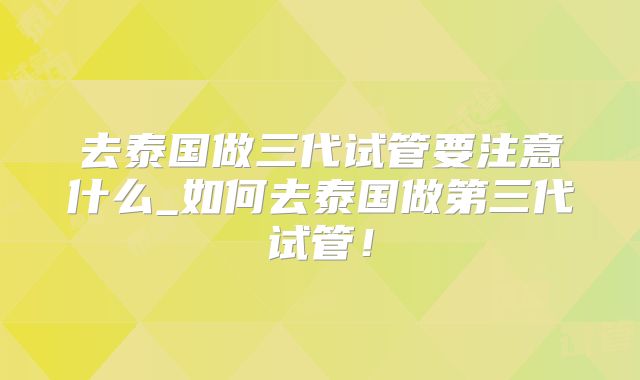 去泰国做三代试管要注意什么_如何去泰国做第三代试管！