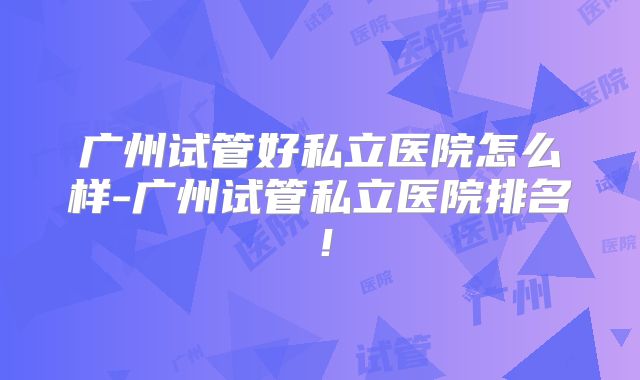 广州试管好私立医院怎么样-广州试管私立医院排名！