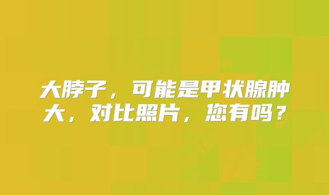 大脖子，可能是甲状腺肿大，对比照片，您有吗？