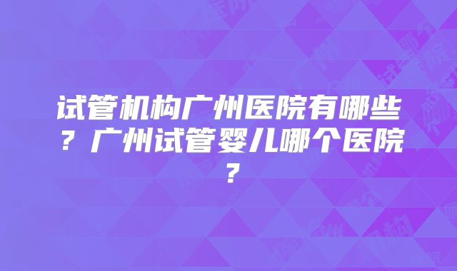 试管机构广州医院有哪些？广州试管婴儿哪个医院？