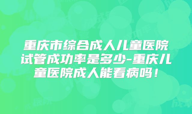 重庆市综合成人儿童医院试管成功率是多少-重庆儿童医院成人能看病吗！
