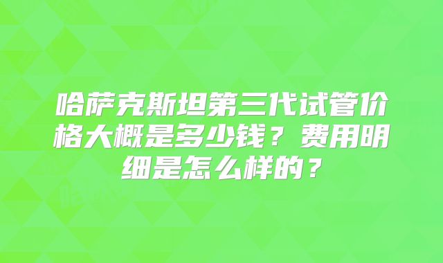 哈萨克斯坦第三代试管价格大概是多少钱？费用明细是怎么样的？