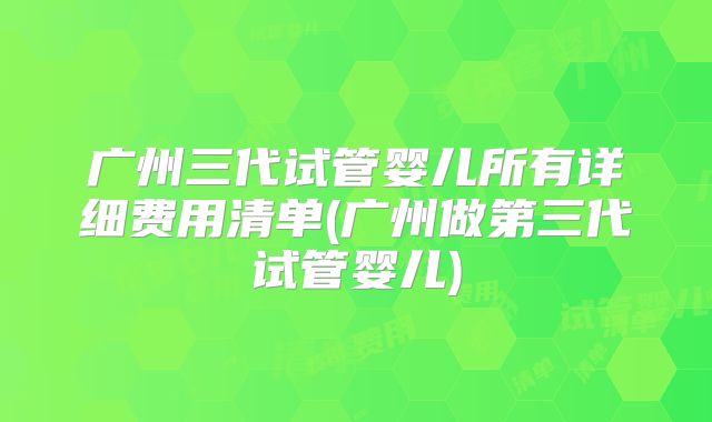 广州三代试管婴儿所有详细费用清单(广州做第三代试管婴儿)
