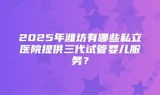 2025年潍坊有哪些私立医院提供三代试管婴儿服务？