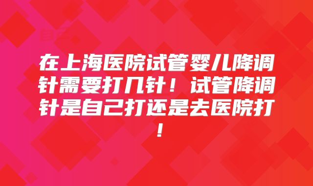 在上海医院试管婴儿降调针需要打几针！试管降调针是自己打还是去医院打！