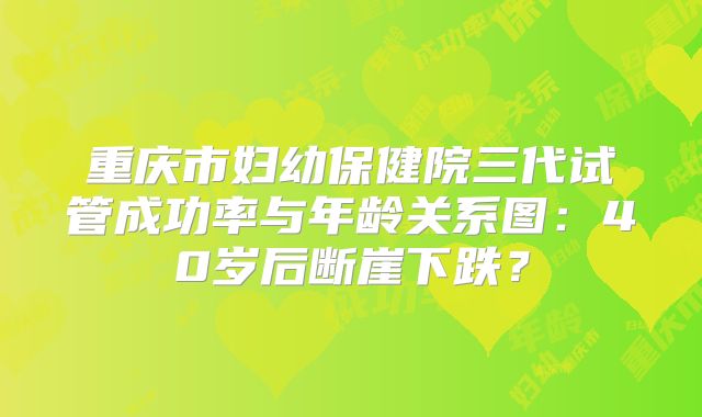 重庆市妇幼保健院三代试管成功率与年龄关系图：40岁后断崖下跌？