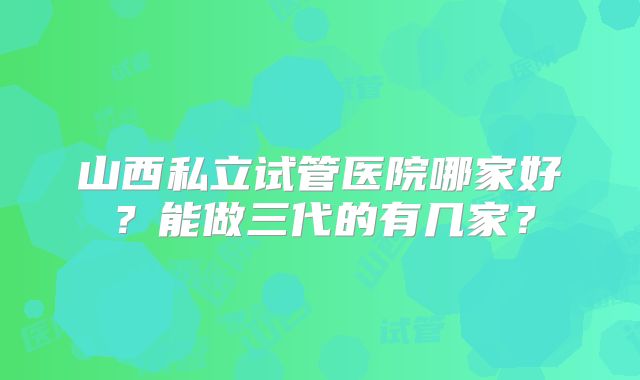 山西私立试管医院哪家好？能做三代的有几家？