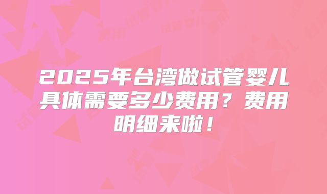 2025年台湾做试管婴儿具体需要多少费用?费用明细来啦!