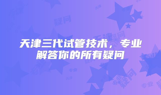 天津三代试管技术，专业解答你的所有疑问