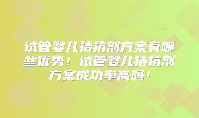 试管婴儿拮抗剂方案有哪些优势！试管婴儿拮抗剂方案成功率高吗！