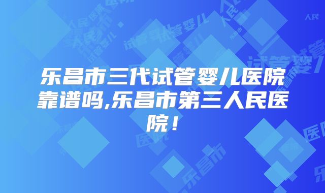乐昌市三代试管婴儿医院靠谱吗,乐昌市第三人民医院!
