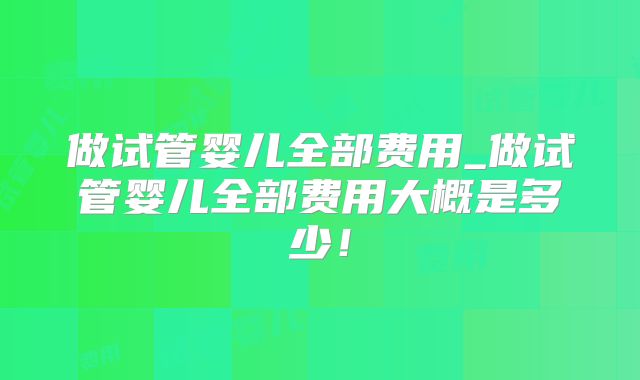 做试管婴儿全部费用_做试管婴儿全部费用大概是多少!