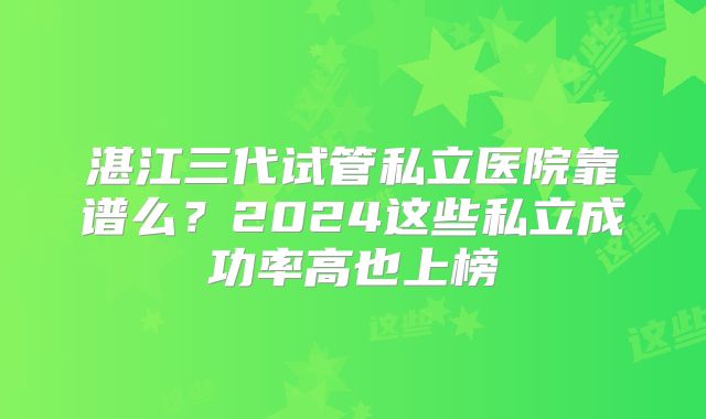 湛江三代试管私立医院靠谱么？2024这些私立成功率高也上榜