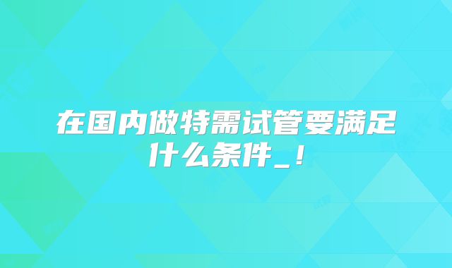 在国内做特需试管要满足什么条件_！