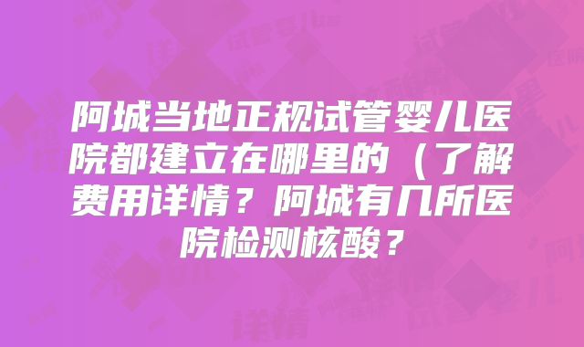 阿城当地正规试管婴儿医院都建立在哪里的(了解费用详情?阿城有几所医院检测核酸?