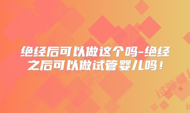 绝经后可以做这个吗-绝经之后可以做试管婴儿吗！