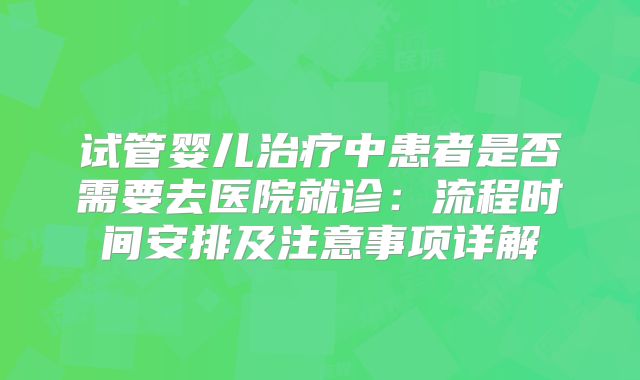 试管婴儿治疗中患者是否需要去医院就诊：流程时间安排及注意事项详解