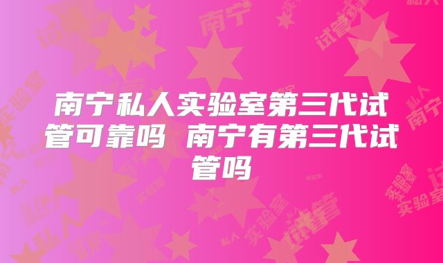 南宁私人实验室第三代试管可靠吗 南宁有第三代试管吗
