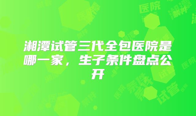 湘潭试管三代全包医院是哪一家，生子条件盘点公开