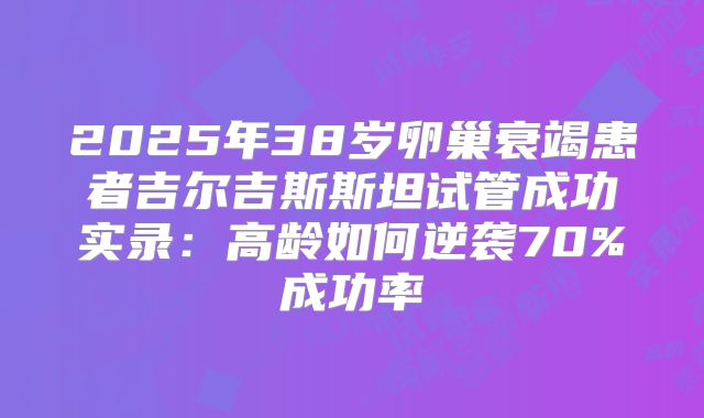 2025年38岁卵巢衰竭患者吉尔吉斯斯坦试管成功实录：高龄如何逆袭70%成功率
