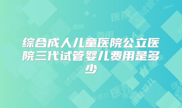 综合成人儿童医院公立医院三代试管婴儿费用是多少