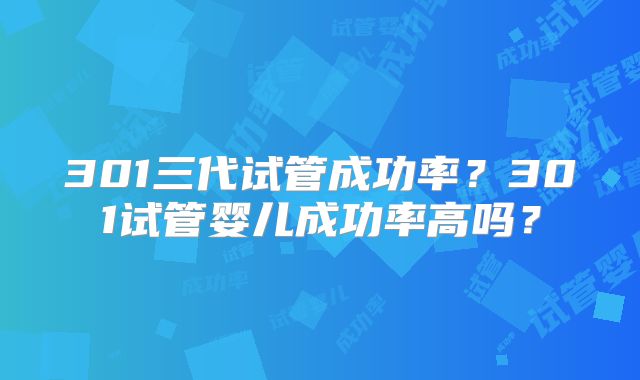 301三代试管成功率？301试管婴儿成功率高吗？