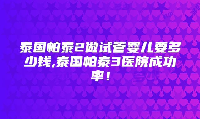 泰国帕泰2做试管婴儿要多少钱,泰国帕泰3医院成功率！