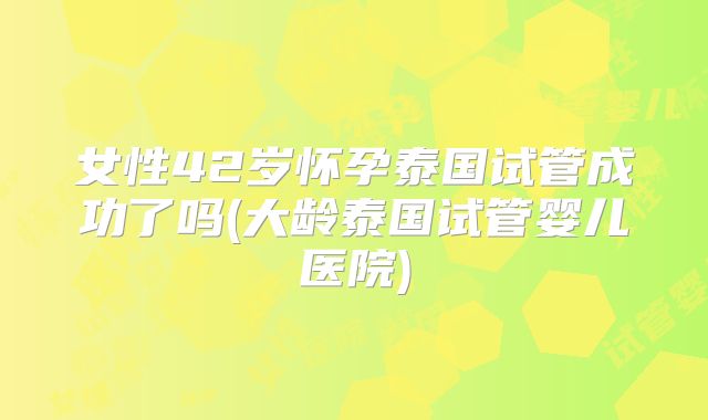 女性42岁怀孕泰国试管成功了吗(大龄泰国试管婴儿医院)