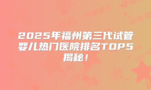 2025年福州第三代试管婴儿热门医院排名TOP5揭秘！