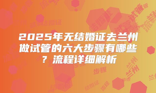 2025年无结婚证去兰州做试管的六大步骤有哪些?流程详细解析