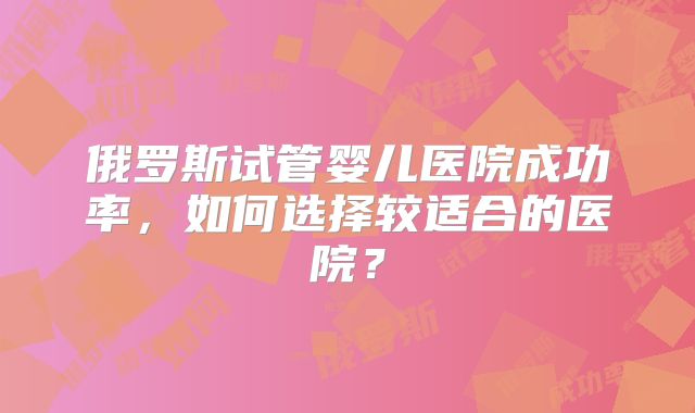 俄罗斯试管婴儿医院成功率，如何选择较适合的医院？